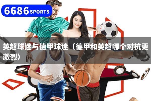 英超球迷与德甲球迷（德甲和英超哪个对抗更激烈）
