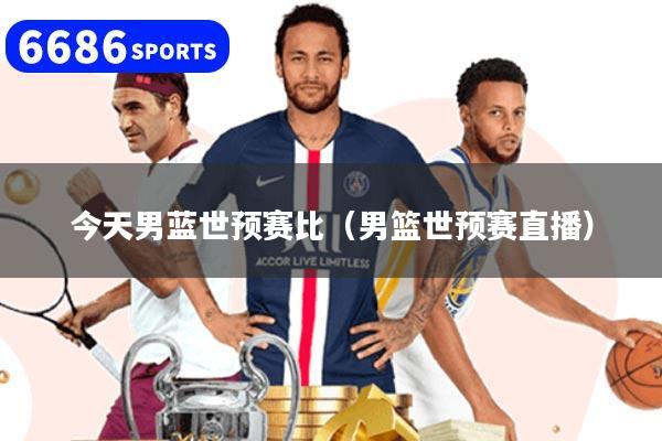 今天男蓝世预赛比（男篮世预赛直播）
